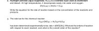 2. Hydrogen peroxide (agua oxygenada, H2O2) is a colorless liquid used as disinfectant
and bleach. At high temperatures, it decomposes easily into water and oxygen.
2H2O2(aq) = 2H2O() + O2(g)
Write the equation for the rate of reaction based on the concentration of the reactants and
products.
3. The rate law for the chemical reaction
H2(g)+2NO(9) → N20(g)+H2O(g)
has been determined experimentally to be, rate = k[NO]²[H2]. What are the orders of reaction
with respect to each reactant, and what is the overall order of the reaction?
