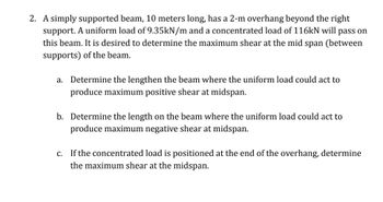 2. A simply supported beam, 10 meters long, has a 2-m overhang beyond the right
support. A uniform load of 9.35kN/m and a concentrated load of 116kN will pass on
this beam. It is desired to determine the maximum shear at the mid span (between
supports) of the beam.
a. Determine the lengthen the beam where the uniform load could act to
produce maximum positive shear at midspan.
b. Determine the length on the beam where the uniform load could act to
produce maximum negative shear at midspan.
c. If the concentrated load is positioned at the end of the overhang, determine
the maximum shear at the midspan.