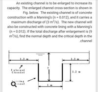 An existing channel is to be enlarged to increase its
capacity. The enlarged channel cross-section is shown in
Fig. below. The existing channel is of concrete
construction with a Manning's (n = 0.012), and it carries a
maximum discharge of (3 m3/s). The new channel will
also be constructed with concrete lining with a Manning's
(n = 0.012). If the total discharge after enlargement is (9
m3/s), find the normal depth and the critical depth in the
%3D
.channel
1.2 m
1.2 m
E n larged
Channel
1.2 m
istin g
lannel
1 m
