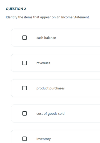 QUESTION 2
Identify the items that appear on an Income Statement.
cash balance
revenues
product purchases
cost of goods sold
inventory