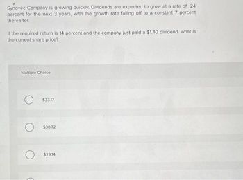 Synovec Company is growing quickly. Dividends are expected to grow at a rate of 24
percent for the next 3 years, with the growth rate falling off to a constant 7 percent
thereafter.
If the required return is 14 percent and the company just paid a $1.40 dividend, what is
the current share price?
Multiple Choice
$33.17
$30.72
$29.14