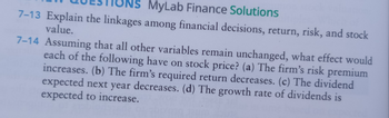 MyLab Finance Solutions
7-13 Explain the linkages among financial decisions, return, risk, and stock
value.
7-14 Assuming that all other variables remain unchanged, what effect would
each of the following have on stock price? (a) The firm's risk premium
increases. (b) The firm's required return decreases. (c) The dividend
expected next year decreases. (d) The growth rate of dividends is
expected to increase.