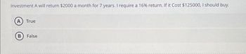 Investment A will return $2000 a month for 7 years. I require a 16% return. If it Cost $125000, I should buy.
A) True
B False