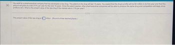 K
You work for a pharmaceutical company that has developed a new drug. The patent on the drug will last 19 years. You expect that the drug's profits will be $4 million in its first year and that this
amount will grow at a rate of 4% per year for the next 19 years. Once the patent expires, other pharmaceutical companies will be able to produce the same drug and competition will likely drive
profes to zero. What is the present value of the new drug if the interest rate is 11% per year?
The present value of the new drug is million (Round to three decimal places)