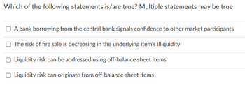 Which of the following statements is/are true? Multiple statements may be true
A bank borrowing from the central bank signals confidence to other market participants
The risk of fire sale is decreasing in the underlying item's illiquidity
Liquidity risk can be addressed using off-balance sheet items
Liquidity risk can originate from off-balance sheet items