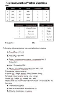 Relational Algebra Practice Questions
User
Id
Name
Age
Gender
Occupationld
Cityld
John
25
Male
1
3
2
Sara
20
Female
3
4
3
Victor
31
Male
2
5
4
Jane
27
Female
3
Occupationld
OccupationName
Cityld
CityName
1
Software Engineer
1
Halifax
Accountant
2
Calgary
3
Pharmacist
Boston
4.
Library Assistant
4
New York
5
Toronto
Occupation
City
1. Solve the following relational expressions for above relations.
a. PName(RAge>25(User))
b. Rid>20Age!=31(User)
c. Ruser.Occupationld=Occupation.Occupationld(User X
Occupation)
d. User I Occupation ICity
e. PName, Gender(RCityName="Boston"(User City))
Consider the following schema:
Suppliers (sid : integer, sname : string, address : string)
Parts (pid : integer, pname : string, color : string)
Catalog (sid : integer, pid : integer, cost : real)
The key fields are underlined and domain of each field is listed after the
name
f. Find name of suppliers
g. Find all parts whose id is greater then 45
h. Show list of addresses of supliers.
