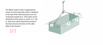 The 200-lb uniform tank is suppended by
means of a 6-ft-long cable, which is attached
to the side of the tank and passes over the
small pully located at O. If the cable can be
attached at either points A and B, or C and
D, determine which attachment produces
the least amount of tension in the cable.
What is this tension?
a= 2.7 ft
b=1.1 ft
a
b
B
b
a/2