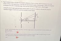 1. Figure below shows a double slit located a distance x from a screen, with the distance from the
center of the screen given by y. The slits are illuminated by light of wavelength A. When the distance
d between the slits is relatively large, there will be numerous bright spots, called fringes.
Using the small angle approximation (where sine0, with 0 in radians), calculate the distance
between fringes in terms of A and the variables shown below.
Ym+1
Ут
m+1
d.
Answer symbollically using: x,d, and A. Use the orange square root symbol box to enter variables and
greek symbols.
Ay =
Using the result of part (a), calculate the distance between fringes for 646 –nm light falling on double
slits separated by 0.09 mm, located 2 m from a screen as in Figure.
Ду:
cm
