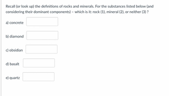 Recall (or look up) the definitions of rocks and minerals. For the substances listed below (and
considering their dominant components) - which is it: rock (1), mineral (2), or neither (3) ?
a) concrete
b) diamond
c) obsidian
d) basalt
e) quartz