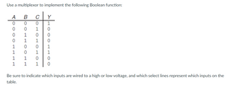 Use a multiplexor to implement the following Boolean function:
A
0
DO
0
COLL
0 0
BOOLHOOLE
1
0
0 1
1
1
0
1 0
1 1
1
с Y
1
TOTOHOTO010
HOOOHHOO
0
0
1
1
0
Be sure to indicate which inputs are wired to a high or low voltage, and which select lines represent which inputs on the
table.