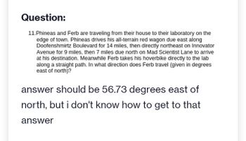 Question:
11. Phineas and Ferb are traveling from their house to their laboratory on the
edge of town. Phineas drives his all-terrain red wagon due east along
Doofenshmirtz Boulevard for 14 miles, then directly northeast on Innovator
Avenue for 9 miles, then 7 miles due north on Mad Scientist Lane to arrive
at his destination. Meanwhile Ferb takes his hoverbike directly to the lab
along a straight path. In what direction does Ferb travel (given in degrees
east of north)?
answer should be 56.73 degrees east of
north, but i don't know how to get to that
answer