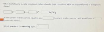 When the following skeletal equation is balanced under basic conditions, what are the coefficients of the species
shown?
Water appears in the balanced equation as a
(Enter 0 for neither.)
Which species is the reducing agent?
Cr(OH)3
(reactant, product, neither) with a coefficient of