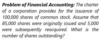 Problem of Financial Accounting: The charter
of a corporation provides for the issuance of
100,000 shares of common stock. Assume that
85,000 shares were originally issued and 5,000
were subsequently reacquired. What is the
number of shares outstanding?