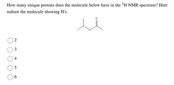 How many unique protons does the molecule below have in the ¹H NMR spectrum? Hint:
redraw the molecule showing H's.
2
3
4
5
6