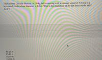 73) Uniform Circular Motion: A 2.0-kg ball is moving with a constant speed of 5.0 m/s in a
horizontal circle whose diameter is 1.0 m. What is the magnitude of the net force on the ball?
A) 0 N
B) 20 N
C) 40 N
D) 50 N
E) 100 N
