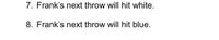 **7. Frank’s next throw will hit white.**

**8. Frank’s next throw will hit blue.**

*Note: This text appears to be a sequence of predictions or statements regarding the outcome of Frank's next throw, potentially in a game involving targets of different colors.*