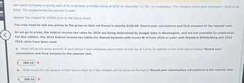 Harrington Company is giving each of its employees a holiday bonus of $250 on December 13, 20-- (a nonpayday). The company wants each employee's check to be
$250. The supplemental tax percent is used.
Nobody has capped for OASDI prior to the bonus check.
You may need to add one penny to the gross so that net bonus is exactly $100.00. Round your calculations and final answers to the nearest cent.
As we go to press, the federal income tax rates for 2024 are being determined by budget talks in Washington, and are not available for publication.
For this edition, the 2023 federal income tax tables for Manual Systems with Forms W-4 From 2020 or Later with Standard Withholding and 2023
FICA rates have been used.
a. What will be the gross amount of each bonus if each employee pays a state income tax of 3.01% (in addition to the other payroll taxes)? Round your
calculations and final answers to the nearest cent.
388.56 X
b. What would the net amount of each bonus check be if the company did not gross-up the bonus? Round your intermediary calculations to the nearest cent.
388.56 X