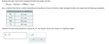 Bromine and water react to form hydrogen bromide and oxygen, like this:
2 Br₂(g) + 2 H₂O(g) → 4 HBr(g) + O₂(g)
Also, a chemist finds that at a certain temperature the equilibrium mixture of bromine, water, hydrogen bromide, and oxygen has the following composition:
compound pressure at equilibrium
Br₂
31.3 atm
H₂O
HBr
0₂
Calculate the value of the equilibrium constant Kp for this reaction. Round your answer to 2 significant digits.
K
15.1 atm
83.2 atm
90.2 atm
x10
X