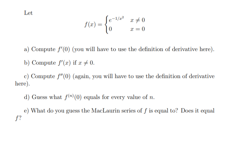 Let
Se-
f (x) =
a) Compute f'(0) (you will have to use the definition of derivative here).
b) Compute f'(æ) if x # 0.
c) Compute f"(0) (again, you will have to use the definition of derivative
here).
d) Guess what f(n) (0) equals for every value of n.
e) What do you guess the MacLaurin series of f is equal to? Does it equal
f?
