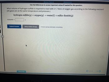 What volume of hydrogen sulfide is required to react with 21.7 liters of oxygen gas according to the following reaction?
(All gases are at the same temperature and pressure.)
hydrogen sulfide (g) + oxygen (g) → water (1) + sulfur dioxide (g)
Volume =
Submit Answer
Show Hint
[Review Topics]
[References]
Use the References to access important values if needed for this question.
L
Retry Entire Group 4 more group attempts remaining
Previous
Next