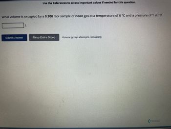 What volume is occupied by a 0.908 mol sample of neon gas at a temperature of 0 °C and a pressure of 1 atm?
Submit Answer
Use the References to access important values if needed for this question.
L
Retry Entire Group 4 more group attempts remaining
Previous
20X