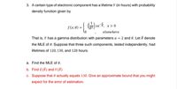 3. A certain type of electronic component has a lifetime Y (in hours) with probability
density function given by
f(x; 0) =-
)xe, x>0
хе
elsewhere
That is, Y has a gamma distribution with parameters a = 2 and 0. Let ô denote
the MLE of 0. Suppose that three such components, tested independently, had
lifetimes of 120, 130, and 128 hours.
a. Find the MLE of 0.
b. Find E(Ô) and V(Ô)
c. Suppose that 0 actually equals 130. Give an approximate bound that you might
expect for the error of estimation.
