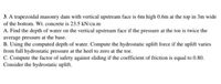 **Problem 3: Analysis of a Trapezoidal Masonry Dam**

A trapezoidal masonry dam has the following characteristics:
- Vertical upstream face
- Height: 6 meters
- Width at the top: 0.6 meters
- Width at the bottom: 3 meters
- Weight of concrete: 23.5 kN/cu.m

**Tasks:**

A. **Depth of Water Calculation:**
   - Determine the depth of water on the vertical upstream face when the pressure at the toe is twice the average pressure at the base.

B. **Hydrostatic Uplift Force Calculation:**
   - Using the depth of water determined in part A, calculate the hydrostatic uplift force. Assume the uplift varies linearly from full hydrostatic pressure at the heel to zero at the toe.

C. **Factor of Safety Against Sliding:**
   - Calculate the factor of safety against sliding, given the coefficient of friction is 0.80. Consider hydrostatic uplift in your calculations.