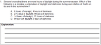 1. Simone knowsthat there are more hours of daylight during the summer season. Which of the
following is a possible combination of daylight and darkness during one rotation of Earth on
its axis in the summertime?
A. 8 hours of daylight; 4 hours of darkness
B. 275 days of daylight; 90 days of darkness
C. 14 hours of daylight; 10 hours of darkness
D. 90 days of daylight; 0 days of darkness
Explanation:
