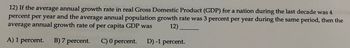 12) If the average annual growth rate in real Gross Domestic Product (GDP) for a nation during the last decade was 4
percent per year and the average annual population growth rate was 3 percent per year during the same period, then the
average annual growth rate of per capita GDP was 12)
A) 1 percent.
B) 7 percent. C) 0 percent. D) -1 percent.