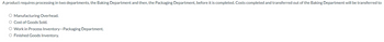 A product requires processing in two departments, the Baking Department and then, the Packaging Department, before it is completed. Costs completed and transferred out of the Baking Department will be transferred to
O Manufacturing Overhead.
O Cost of Goods Sold.
O Work in Process Inventory-Packaging Department.
O Finished Goods Inventory.