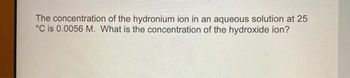 The concentration of the hydronium ion in an aqueous solution at 25
°C is 0.0056 M. What is the concentration of the hydroxide ion?