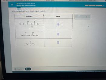 Chapter 8 Parenting Preschoolers.pptx: HDF 221-02! IS...
=
O ORGANIC FUNCTIONAL GROUPS
Naming and drawing ketones
Write the systematic name of each organic molecule:
structure
HỌ—CH2—CH-CH-C-CH3
Explanation
OH
||
CH3
CH3-C-CH₂-CH-CH3
OH
04-05
Check
CH3 C CH3
Quiz:
name
0
0
0
GDraw the skeletal ("line") structure of 3-hydroxy-2-but....
X
3
0/5
© 2023 McGraw Hill LLC. All Rights Reserved. Terms of Use | Privacy C