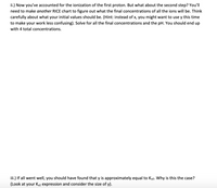 ii.) Now you've accounted for the ionization of the first proton. But what about the second step? You'll
need to make another RICE chart to figure out what the final concentrations of all the ions will be. Think
carefully about what your initial values should be. (Hint: instead of x, you might want to use y this time
to make your work less confusing). Solve for all the final concentrations and the pH. You should end up
with 4 total concentrations.
iii.) If all went well, you should have found that y is approximately equal to Ka2. Why is this the case?
(Look at your Ka2 expression and consider the size of y).
