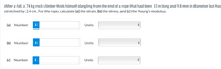 After a fall, a 74 kg rock climber finds himself dangling from the end of a rope that had been 15 m long and 9.8 mm in diameter but has
stretched by 2.4 cm. For the rope, calculate (a) the strain, (b) the stress, and (c) the Young's modulus.
(a) Number
Units
(b) Number
i
Units
(c) Number
Units

