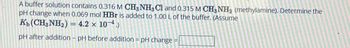 A buffer solution contains 0.316 M CH3NH3 C1 and 0.315 M CH3NH2 (methylamine). Determine the
pH change when 0.069 mol HBr is added to 1.00 L of the buffer. (Assume
Kb (CH3NH2) = 4.2 × 10-4.)
pH after addition - pH before addition = pH change