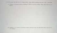 4. On December 28, 2020, the U.S. Dollar (USD) / Euro (EUR) exchange rate was 1 USD = 0.82 EUR.
(a) Suppose a European person is bidding 75 USD on an item on Ebay. What will be the price in
Euros?
(b) Suppose a U.S. person is traveling in Spain, and hotel room costs 200 EUR. What is the cost in
U.S. dollars?
