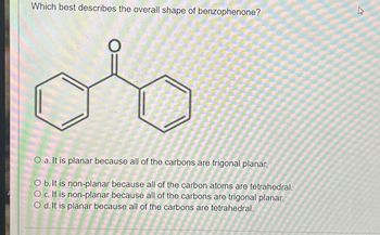 Which best describes the overall shape of benzophenone?
4
27
O a. It is planar because all of the carbons are trigonal planar.
O b. It is non-planar because all of the carbon atoms are tetrahedral.
O c. It is non-planar because all of the carbons are trigonal planar.
Od. It is planar because all of the carbons are tetrahedral.