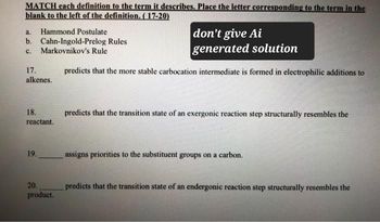 MATCH each definition to the term it describes. Place the letter corresponding to the term in the
blank to the left of the definition. (17-20)
a.
Hammond Postulate
b. Cahn-Ingold-Prelog Rules
c. Markovnikov's Rule
17.
alkenes.
don't give Ai
generated solution
predicts that the more stable carbocation intermediate is formed in electrophilic additions to
18.
reactant.
predicts that the transition state of an exergonic reaction step structurally resembles the
19.
20.
product.
assigns priorities to the substituent groups on a carbon.
predicts that the transition state of an endergonic reaction step structurally resembles the