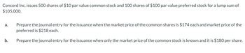 Concord Inc. issues 500 shares of $10 par value common stock and 100 shares of $100 par value preferred stock for a lump sum of
$105,000.
a.
b.
Prepare the journal entry for the issuance when the market price of the common shares is $174 each and market price of the
preferred is $218 each.
Prepare the journal entry for the issuance when only the market price of the common stock is known and it is $180 per share.