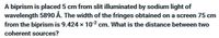 A biprism is placed 5 cm from slit illuminated by sodium light of
wavelength 5890 Å. The width of the fringes obtained on a screen 75 cm
from the biprism is 9.424 x 102 cm. What is the distance between two
coherent sources?
