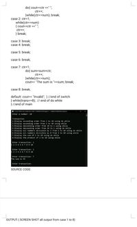 do{ cout<<ctr <<" ";
ctr++;
}while(ctr<=num); break;
case 2: ctr=1;
while(ctr<=num)
{ cout<<ctr <<" ";
ctr++;
} break;
case 3: break;
case 4: break;
case 5: break;
case 6: break;
case 7: ctr=1;
do{ sum=sum+ctr;
ctr++;
}while(ctr<=num);
cout<< "The sum is "<<sum; break;
case 8: break;
default: cout<< "Invalid"; } //end of switch
} while(trans<=8); // end of do while
}//end of main
CAhen OCDecumentJACVTED_ISTSEMSYa
MitermLAWhileDowhile.or
Enter a number: 10
Transaction
1.Display ascending order from 1 to 10 using do while
2.Display ascending order from 1 to 10 using while
3.Display descending order from 10 to 1 using while
4.Display descending order from 10 to 1 using do while
5.Display all numbers divisible by 3 from 1 to 10 using do while
6.Display all numbers divisible by 8 from 1 to 10 using while
7.Display the sum of 1 to 1e using do while
8.Display the product of 1 to 10 using while
Enter transaction: 1
123 4 5 67 89 10
Enter transaction: 2
1234 56 7 89 10
Enter transaction: 7
The sum is 55
Enter transaction:
SOURCE CODE:
OUTPUT ( SCREEN SHOT all output from case 1 to 8)
