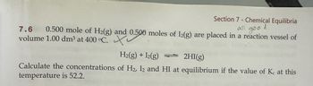 Section 7 - Chemical Equilibria
all
goo
d.
7.6 0.500 mole of H2(g) and 0.500 moles of 12(g) are placed in a reaction vessel of
volume 1.00 dm³ at 400 °C.
H2(g) + I2(g)
2HI(g)
Calculate the concentrations of H2, I2 and HI at equilibrium if the value of Kc at this
temperature is 52.2.