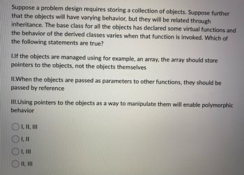 Suppose a problem design requires storing a collection of objects. Suppose further
that the objects will have varying behavior, but they will be related through
inheritance. The base class for all the objects has declared some virtual functions and
the behavior of the derived classes varies when that function is invoked. Which of
the following statements are true?
I.If the objects are managed using for example, an array, the array should store
pointers to the objects, not the objects themselves
II.When the objects are passed as parameters to other functions, they should be
passed by reference
III.Using pointers to the objects as a way to manipulate them will enable polymorphic
behavior
I, II, III
1, 11
OI, III
O II, III