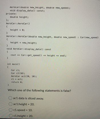 Aerocar (double new_height, double new_speed);
void display_data() const;
private:
};
AeroCar:: AeroCar()
{
}
{
double height;
AeroCar::AeroCar (double new_height, double new_speed) : Car(new_speed)
}
height = 0;
}
void AeroCar::display_data() const
{
cout << Car::get_speed ( ) << height << endl;
}
height = new_height;
int main()
{
Car c1;
Car c2 (10);
AeroCar ac1(20, 10);
c1 = ac1;
return 0;
Which one of the following statements is false?
ac1 data is sliced away.
ac1.height = 20.
c1.speed = 10.
c1.height = 20.