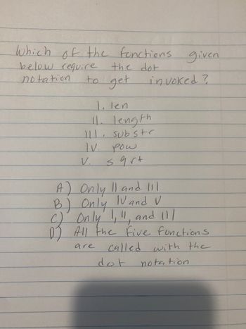 **Question**: Which of the functions given below require the dot notation to get invoked?

1. len  
2. length  
3. substr  
4. pow  
5. sqrt  

A) Only II and III  
B) Only IV and V  
C) Only I, II, and III  
D) All the five functions are called with the dot notation  