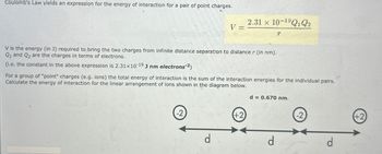 Coulomb's Law yields an expression for the energy of interaction for a pair of point charges.
2.31 x 10-19Q1 Q2
V=
V is the energy (in J) required to bring the two charges from infinite distance separation to distance r (in nm).
Q1 and Q2 are the charges in terms of electrons.
(i.e. the constant in the above expression is 2.31x10-19 J nm electrons²)
For a group of "point" charges (e.g. ions) the total energy of interaction is the sum of the interaction energies for the individual pairs.
Calculate the energy of interaction for the linear arrangement of ions shown in the diagram below.
-2
d
+2
d = 0.670 nm.
-2
(+2)
d