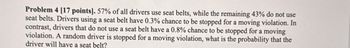 Problem 4 [17 points]. 57% of all drivers use seat belts, while the remaining 43% do not use
seat belts. Drivers using a seat belt have 0.3% chance to be stopped for a moving violation. In
contrast, drivers that do not use a seat belt have a 0.8% chance to be stopped for a moving
violation. A random driver is stopped for a moving violation, what is the probability that the
driver will have a seat belt?