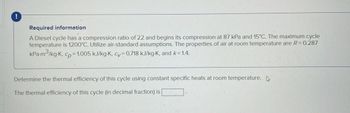 !
Required information
A Diesel cycle has a compression ratio of 22 and begins its compression at 87 kPa and 15°C. The maximum cycle
temperature is 1200°C. Utilize air-standard assumptions. The properties of air at room temperature are R = 0.287
kPa.m³/kg-K, cp=1.005 kJ/kg-K, cv= 0.718 kJ/kg-K, and k=1.4.
Determine the thermal efficiency of this cycle using constant specific heats at room temperature.
The thermal efficiency of this cycle (in decimal fraction) is