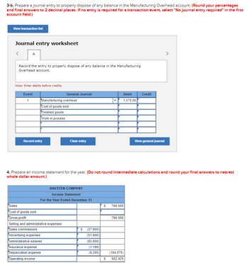 3-b. Prepare a journal entry to properly dispose of any balance in the Manufacturing Overhead account. (Round your percentages
and final answers to 2 decimal places. If no entry is required for a transaction/event, select "No journal entry required" in the first
account field.)
View transaction list
Journal entry worksheet
A
Record the entry to properly dispose of any balance in the Manufacturing
Overhead account.
Note: Enter debits before credits.
Event
1
Manufacturing overhead
Cost of goods sold
Finished goods
Work in process
Record entry
General Journal
Sales
Cost of goods sold
Gross profit
Selling and administrative expenses:
Sales commissions
Clear entry
RAVSTEN COMPANY
Income Statement
For the Year Ended December 31
Advertising expenses
Administrative salaries
Insurance expense
Depreciation expense
Operating income
4. Prepare an income statement for the year. (Do not round intermediate calculations and round your final answers to nearest
whole dollar amount.)
$ (37,900)
(51,900)
Debit
1,575.00
(83,800)
(1,190)
(9,285)
$ 766,500
766,500
Credit
(184,075)
$ 582,425
View general journal