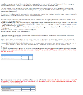 Marc Goudreau, administrator of Clearwater Hospital, was puzzled by the prior month's reports. "Every month, it's anyone's guess
whether the lab will show a profit or a loss. Perhaps the only answer is to increase our lab fees again."
"We can't," replied Rhoda Groves, the controller. "There are still a lot of complaints about the last increase, particularly from the
insurance companies and government health units. They're now paying only about 81% of what we bill. I'm beginning to think the
problem is on the cost side."
To determine if the Clearwater lab costs are in line with those of other hospital labs, Goudreau has asked you to evaluate the costs for
the past month. Groves has provided you with the following information:
a. Two basic types of tests are performed in the lab-smears and blood tests. During the past month, 2,700 smears and 660 blood
tests were performed in the lab.
b. Small glass plates are used in both types of tests. During the past month, the hospital purchased 16,000 plates at a cost of $31,360.
This cost is net of a 2% purchase discount. A total of 1,600 of these plates were unused at the end of the month; no plates were on
hand at the beginning of the month.
c. During the past month, 1,400 hours of labour time were used in performing smears and blood tests. The cost of this labour time was
$17,990.00.
d. The lab's variable overhead cost last month totalled $4,950.
e. Fixed overhead cost last month totalled $8,500.
Clearwater Hospital has never used standard costs. By searching industry literature, however, you have determined the following
nationwide averages for hospital labs:
Plates: Three plates are required per lab test. These plates cost $2.00 each and are disposed of after the test is completed.
Labour: Each smear should require 8.3 hours to complete, and each blood test should require 0.6 hours to complete. The average
cost of this lab time is $15 per hour.
Overhead: Overhead cost is based on direct labour-hours. The average rate of variable overhead is $3 per hour. The average rate of
fixed overhead is $8 per hour. These rates are based on a denominator activity level of 1,000 hours per month.
Required:
1. Compute the materials price variance for the plates purchased last month, and compute a materials quantity variance for the plates
used last month. (Indicate the effect of each varlance by selecting "F" for favorable, "U" for unfavorable, and "None" for no effect
(I.e., zero variance).)
Materials price variance
Materials quantity variance
2-a. Compute a labour rate variance and a labour efficiency variance for the lab. (Indicate the effect of each varlance by selecting "F"
for favorable, "U" for unfavorable, and "None" for no effect (I.e., zero varlance). Do not round Intermediate calculation and round
your final answers to 1 decimal place.)
Labour rate variance
Labour efficiency variance